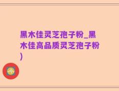 黑木佳灵芝孢子粉_黑木佳高品质灵芝孢子粉)