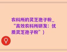 农科所的灵芝孢子粉_“高效农科所研发：优质灵芝孢子粉”)