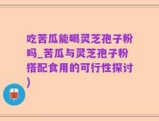 吃苦瓜能喝灵芝孢子粉吗_苦瓜与灵芝孢子粉搭配食用的可行性探讨)