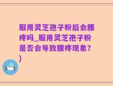 服用灵芝孢子粉后会腰疼吗_服用灵芝孢子粉是否会导致腰疼现象？)