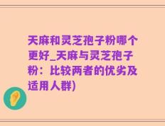 天麻和灵芝孢子粉哪个更好_天麻与灵芝孢子粉：比较两者的优劣及适用人群)