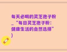 每天必喝的灵芝孢子粉_“每日灵芝孢子粉：健康生活的自然选择”)