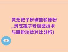灵芝孢子粉破壁和原粉_灵芝孢子粉破壁技术与原粉功效对比分析)