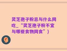 灵芝孢子粉忌与什么同吃_“灵芝孢子粉不宜与哪些食物同食”)
