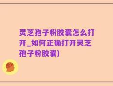 灵芝孢子粉胶囊怎么打开_如何正确打开灵芝孢子粉胶囊)