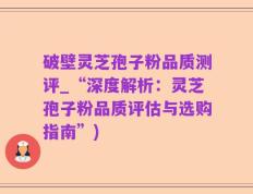 破壁灵芝孢子粉品质测评_“深度解析：灵芝孢子粉品质评估与选购指南”)