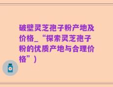破壁灵芝孢子粉产地及价格_“探索灵芝孢子粉的优质产地与合理价格”)