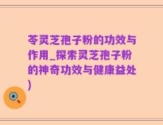 苓灵芝孢子粉的功效与作用_探索灵芝孢子粉的神奇功效与健康益处)