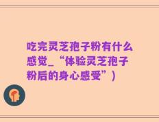 吃完灵芝孢子粉有什么感觉_“体验灵芝孢子粉后的身心感受”)