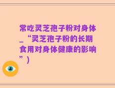 常吃灵芝孢子粉对身体_“灵芝孢子粉的长期食用对身体健康的影响”)