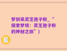 梦到采灵芝孢子粉_“探索梦境：灵芝孢子粉的神秘之旅”)
