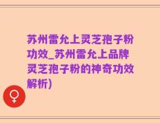 苏州雷允上灵芝孢子粉功效_苏州雷允上品牌灵芝孢子粉的神奇功效解析)