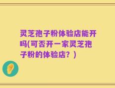 灵芝孢子粉体验店能开吗(可否开一家灵芝孢子粉的体验店？)
