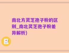 南北方灵芝孢子粉的区别_南北灵芝孢子粉差异解析)