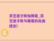 灵芝孢子粉加舞茸_灵芝孢子粉与舞茸的完美结合)