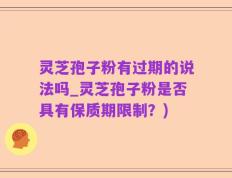 灵芝孢子粉有过期的说法吗_灵芝孢子粉是否具有保质期限制？)