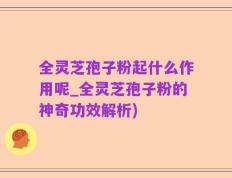 全灵芝孢子粉起什么作用呢_全灵芝孢子粉的神奇功效解析)