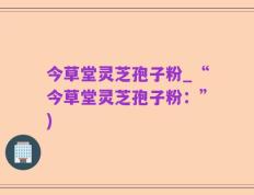今草堂灵芝孢子粉_“今草堂灵芝孢子粉：”)