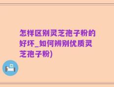 怎样区别灵芝孢子粉的好坏_如何辨别优质灵芝孢子粉)