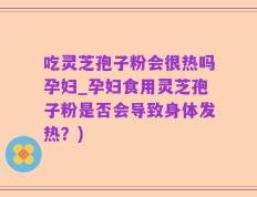 吃灵芝孢子粉会很热吗孕妇_孕妇食用灵芝孢子粉是否会导致身体发热？)