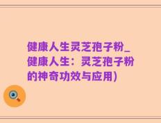 健康人生灵芝孢子粉_健康人生：灵芝孢子粉的神奇功效与应用)