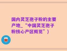国内灵芝孢子粉的主要产地_“中国灵芝孢子粉核心产区概览”)