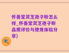 怀善堂灵芝孢子粉怎么样_怀善堂灵芝孢子粉品质评价与使用体验分享)