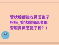 管状腺瘤能吃灵芝孢子粉吗_管状腺瘤患者能否服用灵芝孢子粉？)
