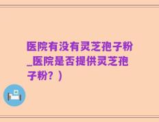 医院有没有灵芝孢子粉_医院是否提供灵芝孢子粉？)