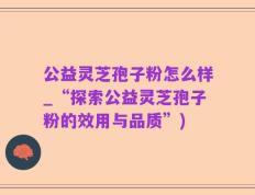 公益灵芝孢子粉怎么样_“探索公益灵芝孢子粉的效用与品质”)