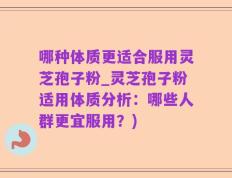 哪种体质更适合服用灵芝孢子粉_灵芝孢子粉适用体质分析：哪些人群更宜服用？)