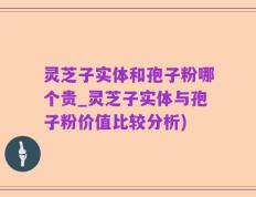 灵芝子实体和孢子粉哪个贵_灵芝子实体与孢子粉价值比较分析)