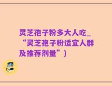 灵芝孢子粉多大人吃_“灵芝孢子粉适宜人群及推荐剂量”)