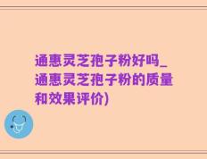 通惠灵芝孢子粉好吗_通惠灵芝孢子粉的质量和效果评价)