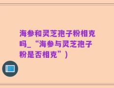 海参和灵芝孢子粉相克吗_“海参与灵芝孢子粉是否相克”)