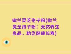 椒兰灵芝孢子粉(椒兰灵芝孢子粉：天然养生良品，助您健康长寿)