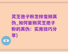 灵芝孢子粉怎样变别真伪_如何鉴别灵芝孢子粉的真伪：实用技巧分享)
