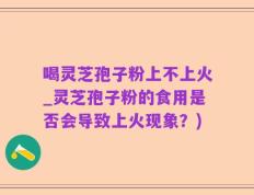 喝灵芝孢子粉上不上火_灵芝孢子粉的食用是否会导致上火现象？)