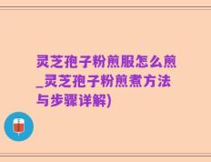 灵芝孢子粉煎服怎么煎_灵芝孢子粉煎煮方法与步骤详解)