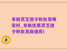 阜新灵芝孢子粉批发哪家好_阜新优质灵芝孢子粉批发商推荐)