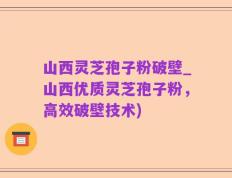 山西灵芝孢子粉破壁_山西优质灵芝孢子粉，高效破壁技术)