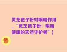 灵芝孢子粉对眼睛作用_“灵芝孢子粉：眼睛健康的天然守护者”)