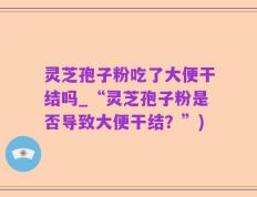 灵芝孢子粉吃了大便干结吗_“灵芝孢子粉是否导致大便干结？”)