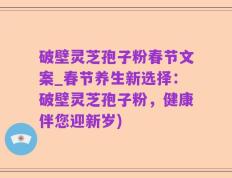 破壁灵芝孢子粉春节文案_春节养生新选择：破壁灵芝孢子粉，健康伴您迎新岁)
