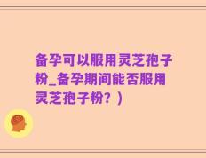 备孕可以服用灵芝孢子粉_备孕期间能否服用灵芝孢子粉？)
