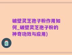破壁灵芝孢子粉作用如何_破壁灵芝孢子粉的神奇功效与应用)