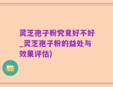 灵芝孢子粉究竟好不好_灵芝孢子粉的益处与效果评估)