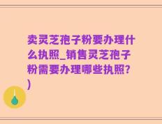卖灵芝孢子粉要办理什么执照_销售灵芝孢子粉需要办理哪些执照？)