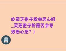 吃灵芝孢子粉会恶心吗_灵芝孢子粉是否会导致恶心感？)