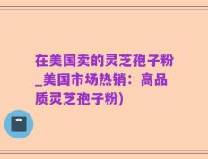 在美国卖的灵芝孢子粉_美国市场热销：高品质灵芝孢子粉)